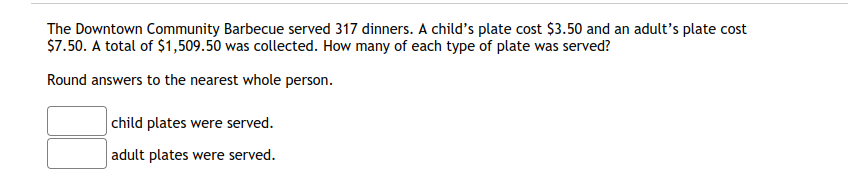 The Downtown Community Barbecue served 317 dinners. A child's plate cost $3.50 and an adult's plate cost
$7.50. A total of $1,509.50 was collected. How many of each type of plate was served?
Round answers to the nearest whole person.
child plates were served.
adult plates were served.
