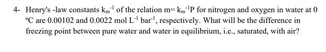 -1
4- Henry's -law constants km of the relation m= km'P for nitrogen and oxygen in water at 0
°C are 0.00102 and 0.0022 mol L bar, respectively. What will be the difference in
freezing point between pure water and water in equilibrium, i.e., saturated, with air?
