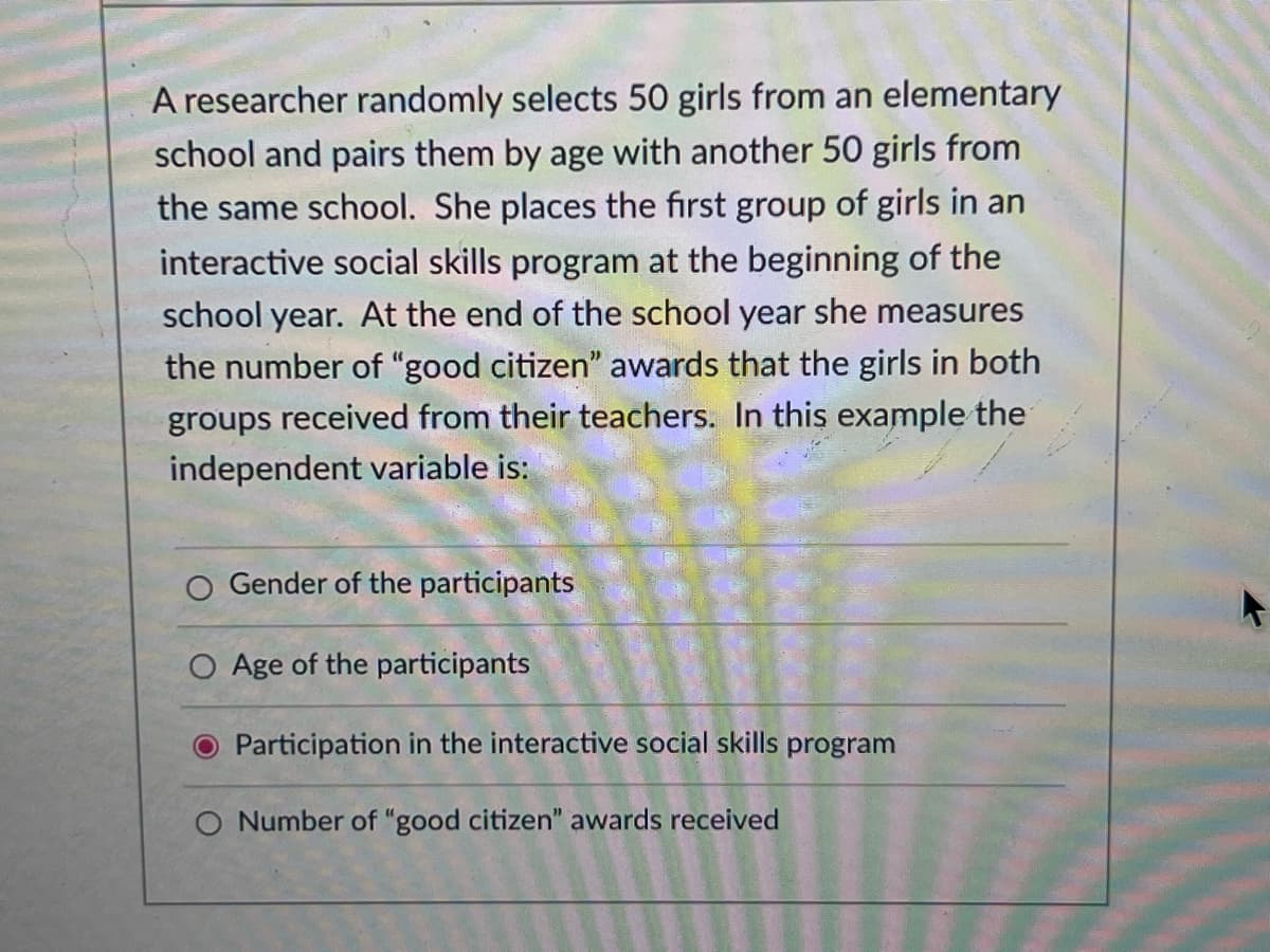 A researcher randomly selects 50 girls from an elementary
school and pairs them by age with another 50 girls from
the same school. She places the first group of girls in an
interactive social skills program at the beginning of the
school year. At the end of the school year she measures
the number of "good citizen" awards that the girls in both
groups received from their teachers. In this example the
independent variable is:
Gender of the participants
O Age of the participants
O Participation in the interactive social skills program
O Number of "good citizen" awards received
