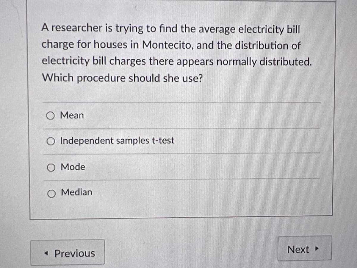 A researcher is trying to find the average electricity bill
charge for houses in Montecito, and the distribution of
electricity bill charges there appears normally distributed.
Which procedure should she use?
O Mean
O Independent samples t-test
O Mode
O Median
• Previous
Next
