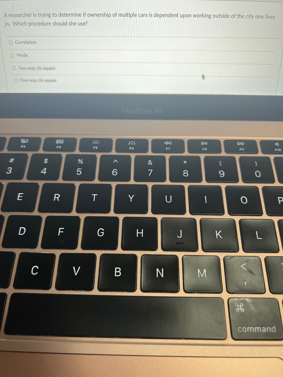 A researcher is trying to determine if ownership of multiple cars is dependent upon working outside of the city one lives
in. Which procedure should she use?
O Correlation
O Mode
O Two-way chi square
O One-way chi square
MacBook Air
80
888
F3
F4
F5
F6
F7
F8
F9
F10
23
$
&
6.
7
8.
9.
E
R
Y
U
D
F
G
H
J
K
C
V
M
command
B
