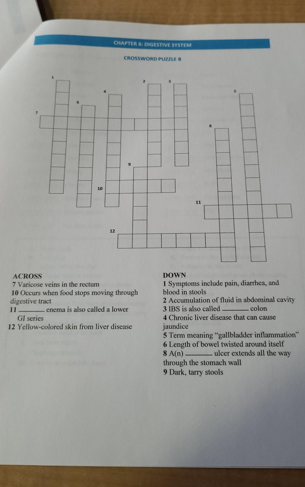 CHAPTER 8: DIGESTIVE SYSTEM
CROSSWORD PUZZLE B
9.
10
11
12
ACROSS
DOWN
7 Varicose veins in the rectum
10 Occurs when food stops moving through
digestive tract
1 Symptoms include pain, diarrhea, and
blood in stools
2 Accumulation of fluid in abdominal cavity
3 IBS is also called
4 Chronic liver disease that can cause
11
enema is also called a lower
colon
GI series
jaundice
5 Term meaning "gallbladder inflammation"
6 Length of bowel twisted around itself
8 A(n)
through the stomach wall
9 Dark, tarry stools
12 Yellow-colored skin from liver disease
ulcer extends all the way
