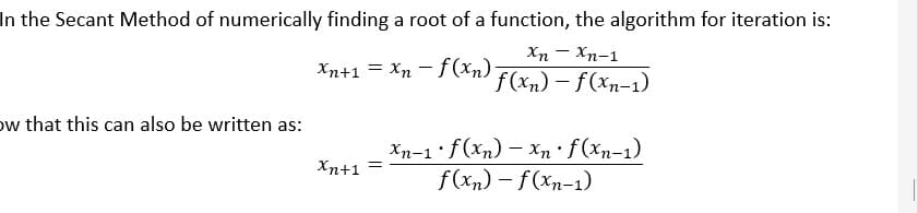 In the Secant Method of numerically finding a root of a function, the algorithm for iteration is:
Xn – Xn-1
Xn+1 = Xn - † (Xn) F(xn) – f(xn-1)
ow that this can also be written as:
Xn-1 f(xn) – Xn · f (xn-1)
f(xn) – f(xn-1)
Xn+1 =
