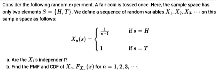 Consider the following random experiment: A fair coin is tossed once. Here, the sample space has
only two elements S = {H,T}. We define a sequence of random variables X1, X2, X3. . on this
...
sample space as follows:
if s = H
= (s)"X
X,(s)
if s = T
a. Are the X;'s independent?
b. Find the PMF and CDF of X,, Fx. (x) for n = 1,2, 3, .
