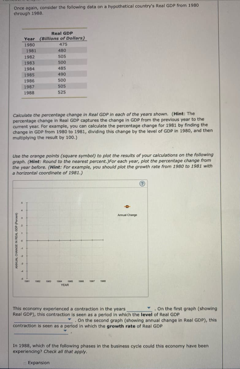 Once again, consider the following data on a hypothetical country's Real GDP from 1980
through 1988.
ANNUAL CHANGE IN REAL GDP (Percent)
3
Calculate the percentage change in Real GDP in each of the years shown. (Hint: The
percentage change in Real GDP captures the change in GDP from the previous year to the
current year. For example, you can calculate the percentage change for 1981 by finding the
change in GDP from 1980 to 1981, dividing this change by the level of GDP in 1980, and then
multiplying the result by 100.)
2
Real GDP
Year (Billions of Dollars)
1980
475
Use the orange points (square symbol) to plot the results of your calculations on the following
graph. (Hint: Round to the nearest percent.) For each year, plot the percentage change from
the year before. (Hint: For example, you should plot the growth rate from 1980 to 1981 with
a horizontal coordinate of 1981.)
1
1981
-3
1982
1983
1984
1985
1986
1987
1988
1981
480
505
500
485
490
500
505
525
1982 1983
1984 1985 1986 1987
YEAR
Expansion
1988
-0
Annual Change
?
This economy experienced a contraction in the years
On the first graph (showing
Real GDP), this contraction is seen as a period in which the level of Real GDP
On the second graph (showing annual change in Real GDP), this
contraction is seen as a period in which the growth rate of Real GDP
.
In 1988, which of the following phases in the business cycle could this economy have been
experiencing? Check all that apply.