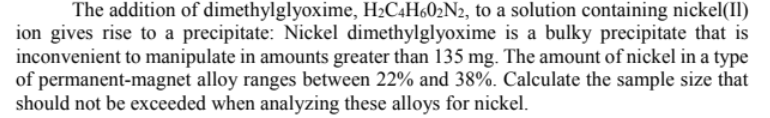 The addition of dimethylglyoxime, H2C4H602N2, to a solution containing nickel(II)
ion gives rise to a precipitate: Nickel dimethylglyoxime is a bulky precipitate that is
inconvenient to manipulate in amounts greater than 135 mg. The amount of nickel in a type
of permanent-magnet alloy ranges between 22% and 38%. Calculate the sample size that
should not be exceeded when analyzing these alloys for nickel.
