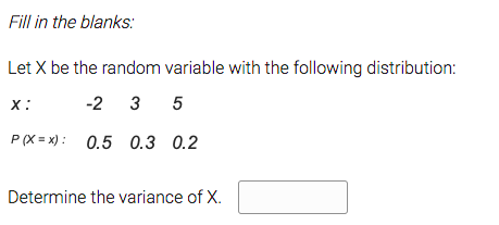 Fill in the blanks:
Let X be the random variable with the following distribution:
х:
-2 3 5
P (X = x) : 0.5 0.3 0.2
Determine the variance of X.
