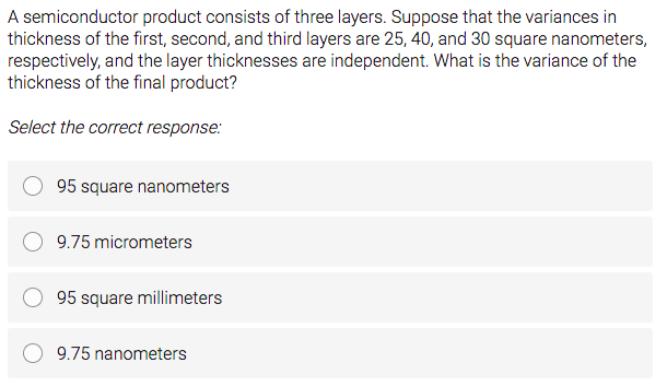 A semiconductor product consists of three layers. Suppose that the variances in
thickness of the first, second, and third layers are 25, 40, and 30 square nanometers,
respectively, and the layer thicknesses are independent. What is the variance of the
thickness of the final product?
Select the correct response:
95 square nanometers
9.75 micrometers
95 square millimeters
9.75 nanometers
