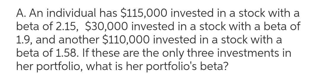 A. An individual has $115,000 invested in a stock with a
beta of 2.15, $30,000 invested in a stock with a beta of
1.9, and another $110,000 invested in a stock with a
beta of 1.58. If these are the only three investments in
her portfolio, what is her portfolio's beta?
