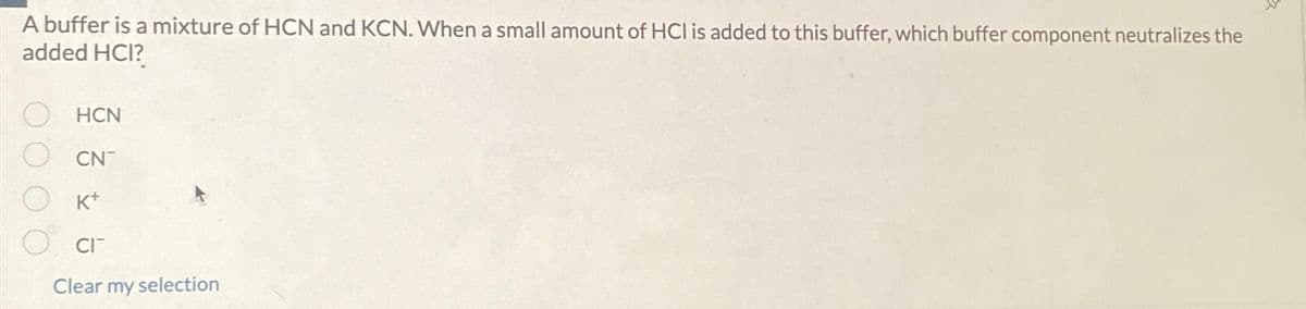 A buffer is a mixture of HCN and KCN. When a small amount of HCI is added to this buffer, which buffer component neutralizes the
added HCI?
HCN
CN
K+
CIT
Clear my selection