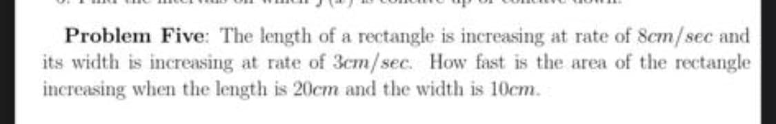 Problem Five: The length of a rectangle is increasing at rate of 8cm/sec and
its width is increasing at rate of 3cm/sec. How fast is the area of the rectangle
increasing when the length is 20cm and the width is 10cm.
