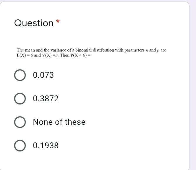 Question
The mean and the variance of a binomial distribution with parameters n and p are
E(X) = 6 and V(X)=3. Then P(X<6) =
O 0.073
O 0.3872
O None of these
O 0.1938

