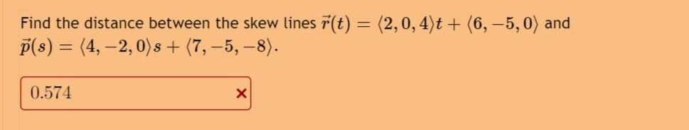 Find the distance between the skew lines r(t) = (2,0, 4)t + (6, −5,0) and
p(s) = (4, -2, 0) s + (7, −5, −8).
0.574
X