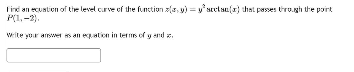Find an equation of the level curve of the function z(x, y) = y² arctan(x) that passes through the point
P(1, -2).
Write your answer as an equation in terms of y and x.
