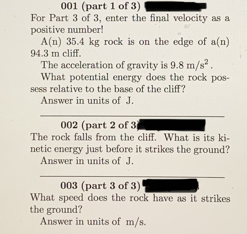 001 (part 1 of 3)
For Part 3 of 3, enter the final velocity as a
positive number!
A(n) 35.4 kg rock is on the edge of a(n)
94.3 m cliff.
The acceleration of gravity is 9.8 m/s.
What potential energy does the rock pos-
sess relative to the base of the cliff?
Answer in units of J.
002 (part 2 of 3
The rock falls from the cliff. What is its ki-
netic energy just before it strikes the ground?
Answer in units of J.
003 (part 3 of 3)
What speed does the rock have as it strikes
the ground?
Answer in units of m/s.
