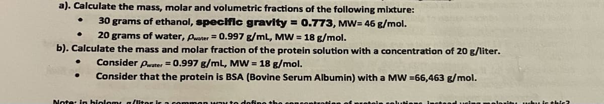 a). Calculate the mass, molar and volumetric fractions of the following mixture:
30 grams of ethanol, specific gravity = 0.773, MW= 46 g/mol.
20 grams of water, Pwater = 0.997 g/mL, MW = 18 g/mol.
b). Calculate the mass and molar fraction of the protein solution with a concentration of 20 g/liter.
Consider Awater = 0.997 g/mL, MW = 18 g/mol.
Consider that the protein is BSA (Bovine Serum Albumin) with a MW =66,463 g/mol.
Note: in biolomy g/iter i
protoin colutis
uir thic?
