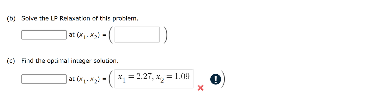 (b) Solve the LP Relaxation of this problem.
at (x₁, x₂) = (
(c) Find the optimal integer solution.
> = ( x ₁₂
x₁ = 2.27, x₂ = 1.09
x2
:
X1
at (x₁, x₂) =
!
I▬