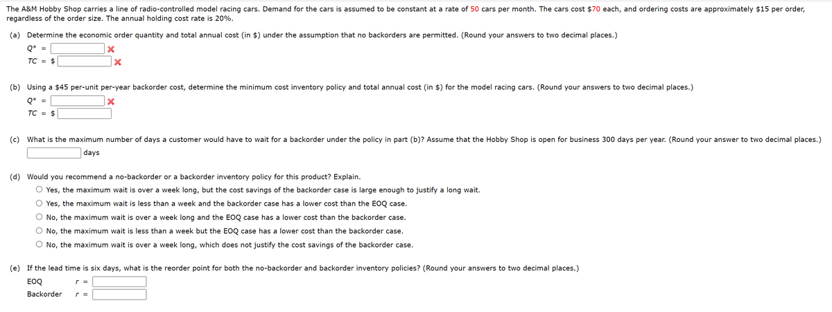 The A&M Hobby Shop carries a line of radio-controlled model racing cars. Demand for the cars is assumed to be constant at a rate of 50 cars per month. The cars cost $70 each, and ordering costs are approximately $15 per order,
regardless of the order size. The annual holding cost rate is 20%.
(a) Determine the economic order quantity and total annual cost (in $) under the assumption that no backorders are permitted. (Round your answers to two decimal places.)
X
Q*
TC =
(b) Using a $45 per-unit per-year backorder cost, determine the minimum cost inventory policy and total annual cost (in $) for the model racing cars. (Round your answers to two decimal places.)
Q*
X
TC =
(c) What is the maximum number of days a customer would have to wait for a backorder under the policy in part (b)? Assume that the Hobby Shop is open for business 300 days per year. (Round your answer to two decimal places.)
days
(d) Would you recommend a no-backorder or a backorder inventory policy for this product? Explain.
O Yes, the maximum wait is over a week long, but the cost savings of the backorder case is large enough to justify a long wait.
O Yes, the maximum wait is less than a week and the backorder case has a lower cost than the EOQ case.
No, the maximum wait is over a week long and the EOQ case has a lower cost than the backorder case.
O No, the maximum wait is less than a week but the EOQ case has a lower cost than the backorder case.
No, the maximum wait is over a week long, which does not justify the cost savings of the backorder case.
(e) If the lead time is six days, what is the reorder point for both the no-backorder and backorder inventory policies? (Round your answers to two decimal places.)
EOQ
Backorder
r =
r =