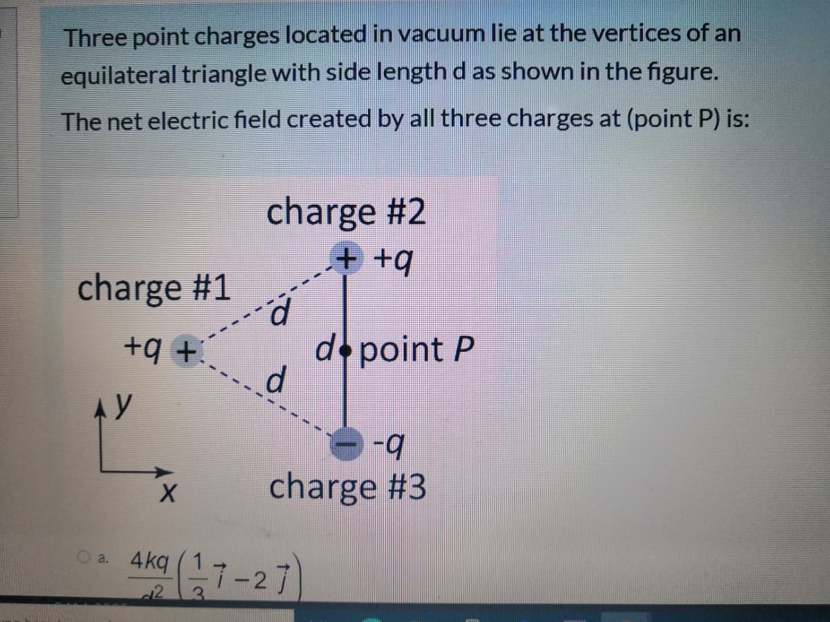 Three point charges located in vacuum lie at the vertices of an
equilateral triangle with side length d as shown in the figure.
The net electric field created by all three charges at (point P) is:
charge #2
+ +4
charge #1
d point P
+ b+
Ay
charge #3
Aka (17-27
4kq
a.
