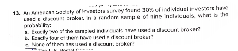 13. An American Society of Investors survey found 30% of individual investors have
used a discount broker. In a random sample of nine individuals, what is the
probability:
a. Exactly two of the sampled individuals have used a discount broker?
b. Exactly four of them have used a discount broker?
c. None of them has used a discount broker?
The lIS Poste! Ca-
