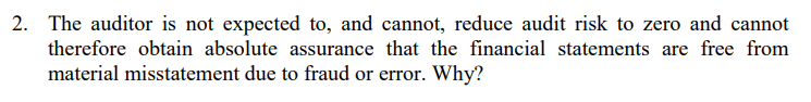 2. The auditor is not expected to, and cannot, reduce audit risk to zero and cannot
therefore obtain absolute assurance that the financial statements are free from
material misstatement due to fraud or error. Why?
