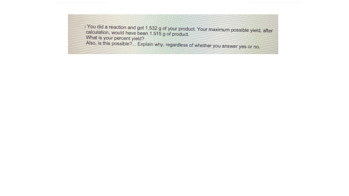 You did a reaction and got 1.532 g of your product. Your maximum possible yield, after
calculation, would have been 1.515 g of product.
What is your percent yield?
Also, is this possible?... Explain why, regardless of whether you answer yes or no.
