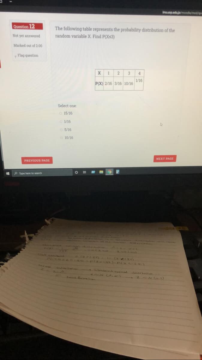 Imsuop.edujo/moodie/mod/qu
Question 12
The following table represents the probability distribution of the
random variable X. Find P(Xs3)
Not yet answered
Marked out of 2.00
Flag question
2
3
4
1/16
P(X) 2/16 3/16 10/16
Select one:
15/16
O 1/16
o 5/16
10/16
NEXT PAGE
PREVIOUS PAGE
P Type here to search
ACA
1-41L8)
KON )
Avvens ev lan
