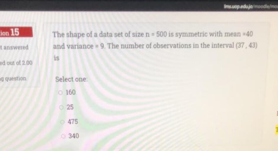 Ims.uop.edujo/moodle/moc
ion 15
The shape of a data set of size n 500 is symmetric with mean =40
t answered
and variance = 9. The number of observations in the interval (37, 43)
is
ed out of 2.00
g question
Select one:
O 160
O 25
O 475
O 340
