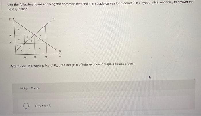 Use the following figure showing the domestic demand and supply curves for product B in a hypothetical economy to answer the
next question.
P
2
P.
D
I
0.
H
*
Q
1
Q
Multiple Choice
D
After trade, at a world price of Pw, the net gain of total economic surplus equals area(s)
B+C+E+F.
2