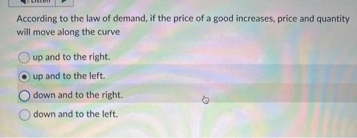 According to the law of demand, if the price of a good increases, price and quantity
will move along the curve
up and to the right.
up and to the left.
down and to the right.
down and to the left.
B