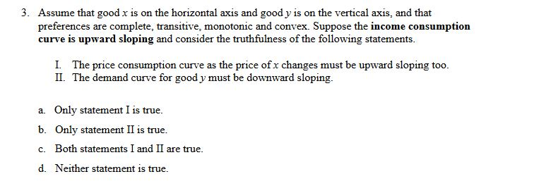3. Assume that good x is on the horizontal axis and good y is on the vertical axis, and that
preferences are complete, transitive, monotonic and convex. Suppose the income consumption
curve is upward sloping and consider the truthfulness of the following statements.
I. The price consumption curve as the price of x changes must be upward sloping too.
II. The demand curve for good y must be downward sloping.
a. Only statement I is true.
b. Only statement II is true.
c. Both statements I and II are true.
d. Neither statement is true.