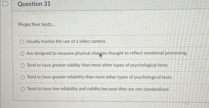 Question 31
Projective tests...
Usually involve the use of a video camera.
O Are designed to measure physical changes thought to reflect emotional processing.
O Tend to have greater validity than most other types of psychological tests.
O Tend to have greater reliability than most other types of psychological tests.
O Tend to have low reliability and validity because they are not standardized.