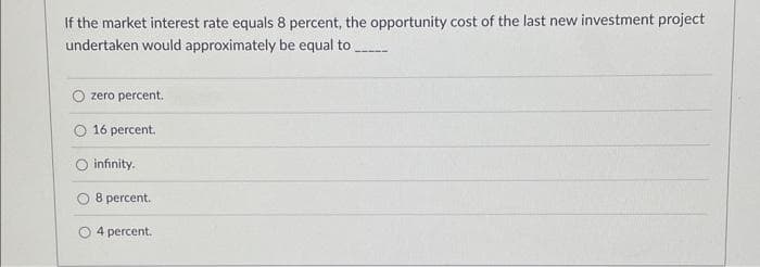 If the market interest rate equals 8 percent, the opportunity cost of the last new investment project
undertaken would approximately be equal to
zero percent.
16 percent.
infinity.
8 percent.
4 percent.