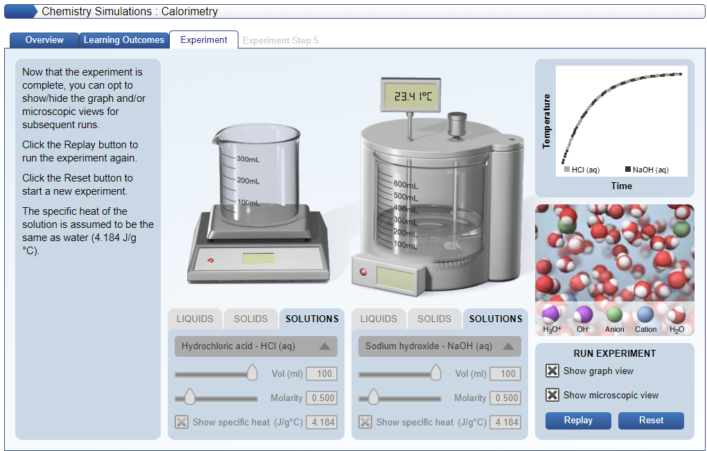 Chemistry Simulations : Calorimetry
Overview
Learning Outcomes
Experiment
Experiment Step 5
Now that the experiment is
complete, you can opt to
show/hide the graph and/or
microscopic views for
subsequent runs.
23.4 1°C
Click the Replay button to
run the experiment again.
300mL
I HCI (aq)
IN2OH (ag)
Click the Reset button to
200mL
600mL
500mL
Time
start a new experiment.
100ml
The specific heat of the
solution is assumed to be the
300mL
200ml
same as water (4.184 J/g
100mL
°C).
LIQUIDS
SOLIDS
SOLUTIONS
LIQUIDS
SOLIDS
SOLUTIONS
HgO+
OH-
Anion
Cation
H20
Hydrochloric acid - HCI (aq)
Sodium hydroxide - NAOH (aq)
RUN EXPERIMENT
Vol (ml)
X Show graph view
100.
Vol (ml)
100.
Molarity 0.500
Molarity 0.500
X Show microscopic view
X Show specific heat (J/g°C) 4.184
| Show specific heat (J/g°C) 4.184
Replay
Reset
Temp erature
