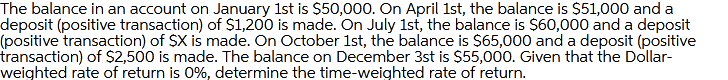 The balance in an account on January 1st is $50,000. On April 1st, the balance is $51,000 and a
deposit (positive transaction) of S1,200 is made. On July 1st, the balance is $60,000 and a deposit
(positive transaction) of $X is made. On October 1st, the balance is $65,000 and a deposit (positive
transaction) of $2,500 is made. The balance on December 3st is $55,000. Given that the Dollar-
weighted rate of return is 0%, determine the time-weighted rate of return.
