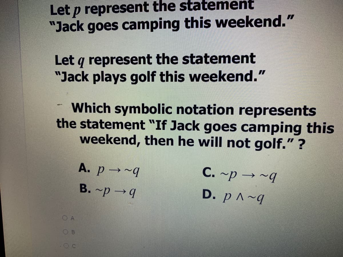 Let p represent the statement
"Jack goes camping this weekend."
Let q represent the statement
"Jack plays golf this weekend."
Which symbolic notation represents
the statement "If Jack goes camping this
weekend, then he will not golf." ?
A. p→~9
C. ~p → ~q
B. ~p →4
D. p ^~q
O A
