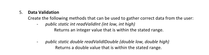 5. Data Validation
Create the following methods that can be used to gather correct data from the user:
public static int readValidInt (int low, int high)
Returns an integer value that is within the stated range.
public static double readValidIDouble (double low, double high)
Returns a double value that is within the stated range.
