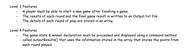 Level 3 Features
- A player must be able to start a new game after finishing a game.
The results of each round and the final game result is written to an Output.txt file.
- The details of each round of play are stored in an array.
Level 4 Features
- The game stats & winner declaration must be processed and displayed using a command method
called outputResults() that uses the information stored in the array that stores the points from
each round played.
