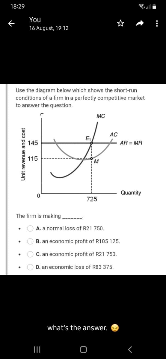 18:29
You
16 August, 19:12
Use the diagram below which shows the short-run
conditions of a firm in a perfectly competitive market
to answer the question.
MC
АС
E
145
AR = MR
115
Quantity
725
The firm is making
A. a normal loss of R21 750.
B. an economic profit of R105 125.
C. an economic profit of R21 750.
D. an economic loss of R83 375.
what's the answer.
Unit revenue and cost
