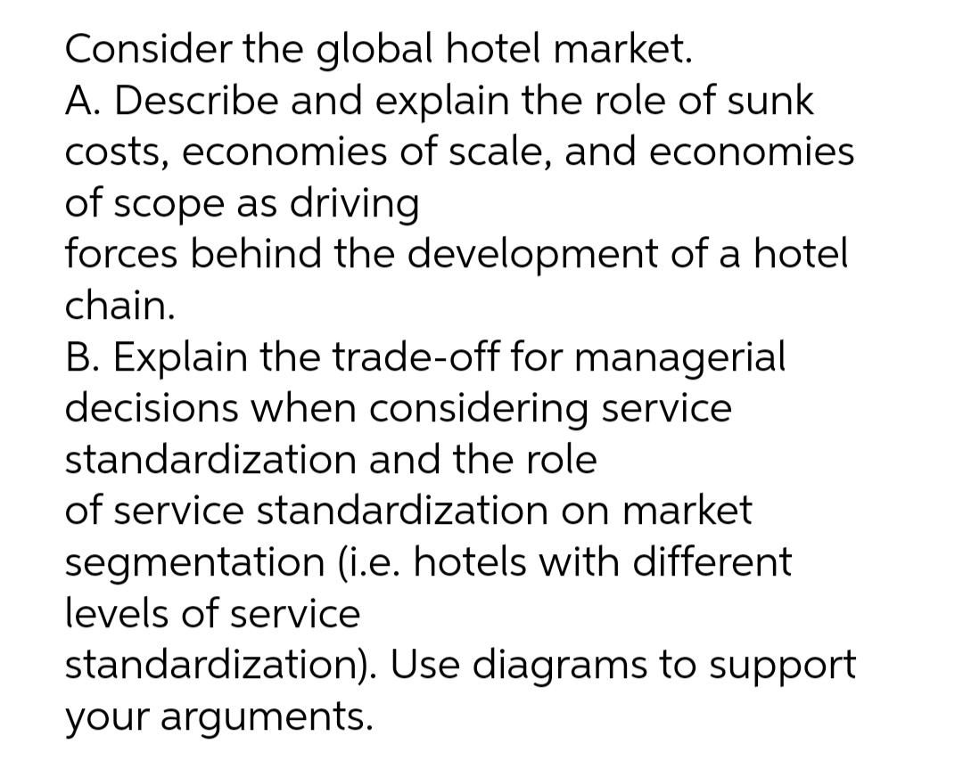 Consider the global hotel market.
A. Describe and explain the role of sunk
costs, economies of scale, and economies
of scope as driving
forces behind the development of a hotel
chain.
B. Explain the trade-off for managerial
decisions when considering service
standardization and the role
of service standardization on market
segmentation (i.e. hotels with different
levels of service
standardization). Use diagrams to support
your arguments.
