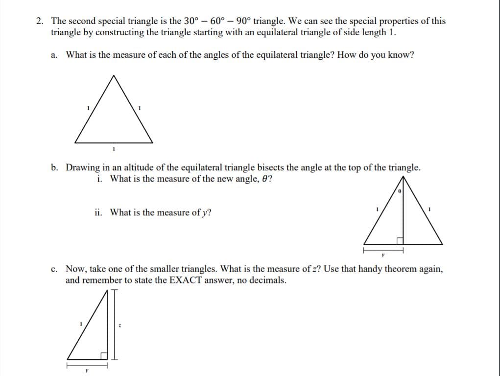 2. The second special triangle is the 30°- 60° – 90° triangle. We can see the special properties of this
triangle by constructing the triangle starting with an equilateral triangle of side length 1.
What is the measure of each of the angles of the equilateral triangle? How do you know?
a.
1
b. Drawing in an altitude of the equilateral triangle bisects the angle at the top of the triangle.
i. What is the measure of the new angle, 0?
ii. What is the measure of y?
c. Now, take one of the smaller triangles. What is the measure of z? Use that handy theorem again,
and remember to state the EXACT answer, no decimals.
