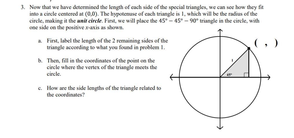 3. Now that we have determined the length of each side of the special triangles, we can see how they fit
into a circle centered at (0,0). The hypotenuse of each triangle is 1, which will be the radius of the
circle, making it the unit circle. First, we will place the 45° - 45° – 90° triangle in the circle, with
one side on the positive x-axis as shown.
a. First, label the length of the 2 remaining sides of the
triangle according to what you found in problem 1.
b. Then, fill in the coordinates of the point on the
circle where the vertex of the triangle meets the
circle.
45°
c. How are the side lengths of the triangle related to
the coordinates?
