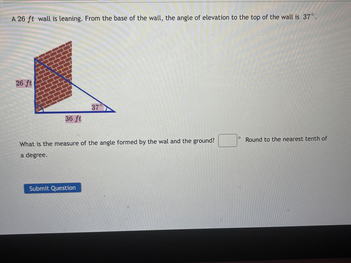 A 26 ft wall is leaning. From the base of the wall, the angle of elevation to the top of the wall is 37°.
26 ft
37
36 ft
° Round to the nearest tenth of
What is the measure of the angle formed by the wal and the ground?
a degree.
Submit Question
