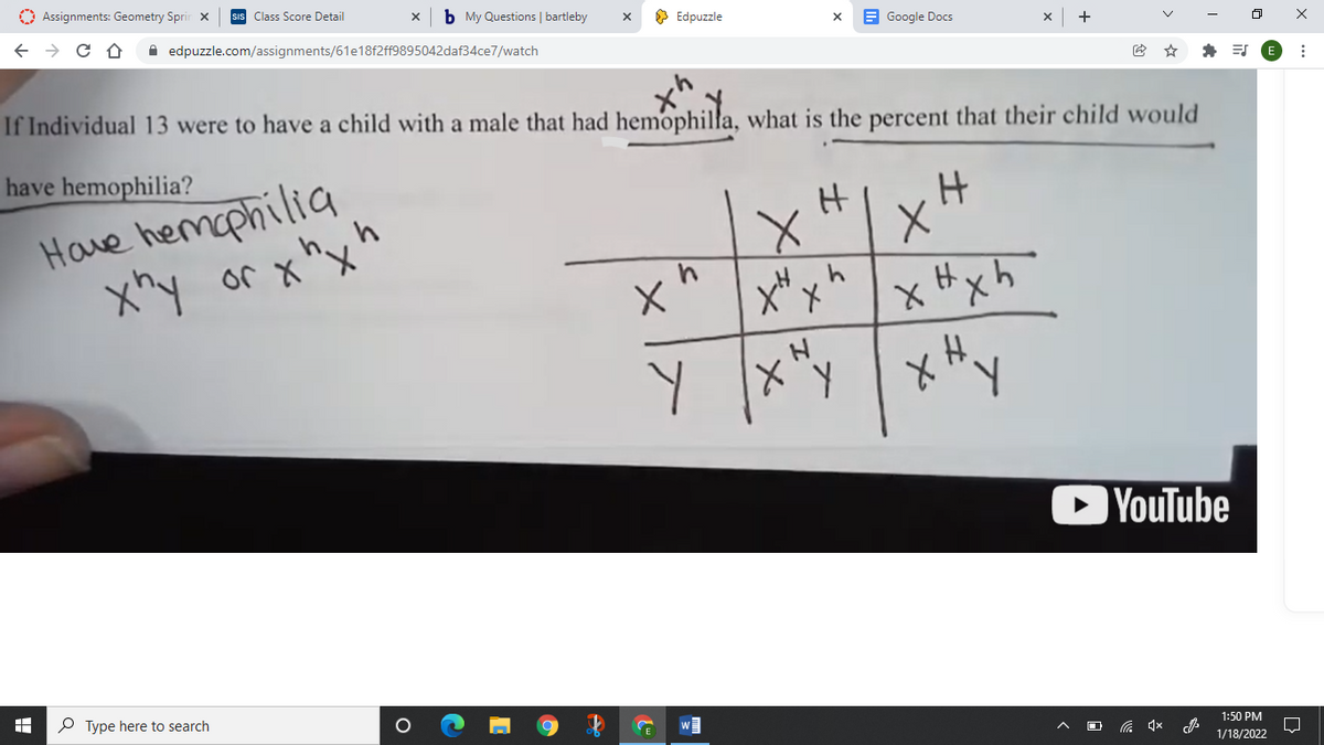 O Assignments: Geometry Sprir x
Class Score Detail
b My Questions | bartleby
O Edpuzzle
E Google Docs
ロ
A edpuzzle.com/assignments/61e18f2ff9895042daf34ce7/watch
If Individual 13 were to have a child with a male that had hemophilla, what is the percent that their child would
have hemophilia?
Have hemophilia
h,,h
X、メ Jo hx
x Hxh
人メ
OYouTube
P Type here to search
1:50 PM
1/18/2022
