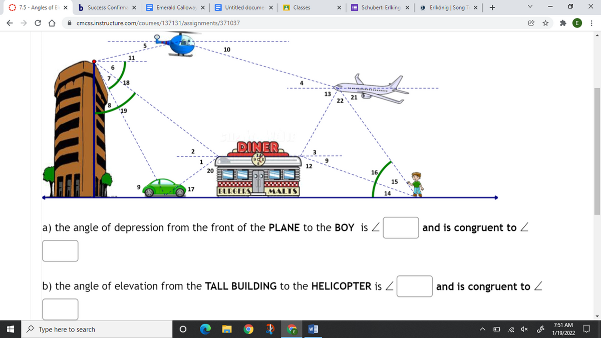 O 7.5 - Angles of El x
b Success Confirma x
E Emerald Callowa x
A Untitled docume
A Classes
E Schubert: Erlking x
O Erlkönig | Song T x
+
A cmcss.instructure.com/courses/137131/assignments/371037
10
18
13
21 D
19
DINER
12
20
16
15
wwwww
BURGERS.
17
MALTS|
14
a) the angle of depression from the front of the PLANE to the BOY is Z
and is congruent to Z
b) the angle of elevation from the TALL BUILDING to the HELICOPTER is Z
and is congruent to Z
7:51 AM
P Type here to search
1/19/2022
