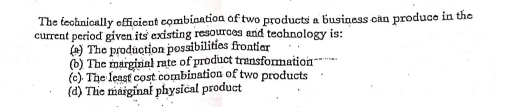 The technically officient combination of two products a business cản produce in the
current period given its existing resources and teohnology is:
(A) The production possibilities frontier
(b) The marginał rate of product transformation
(c). The least cost .combination of two products
(d) The maiginal physical product
