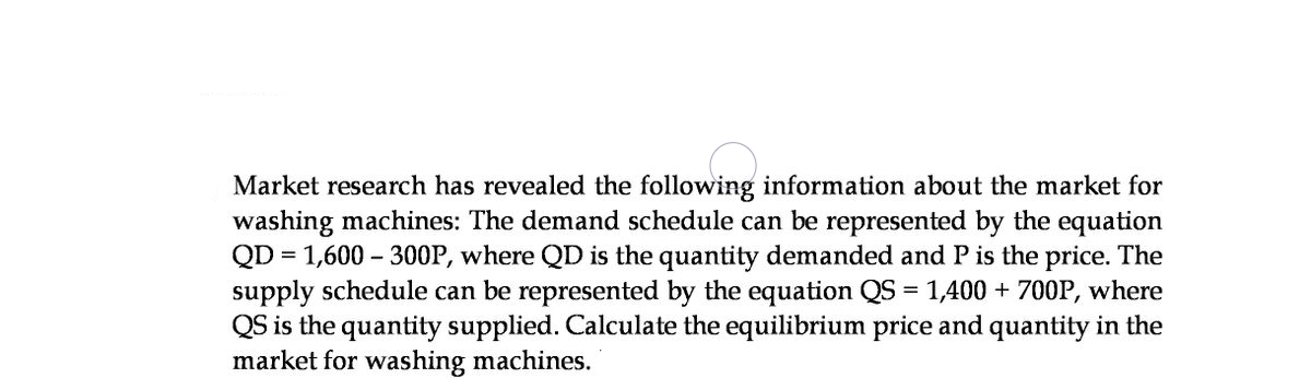Market research has revealed the following information about the market for
washing machines: The demand schedule can be represented by the equation
QD = 1,600 – 300P, where QD is the quantity demanded and P is the price. The
supply schedule can be represented by the equation QS = 1,400 + 700P, where
QS is the quantity supplied. Calculate the equilibrium price and quantity in the
market for washing machines.
