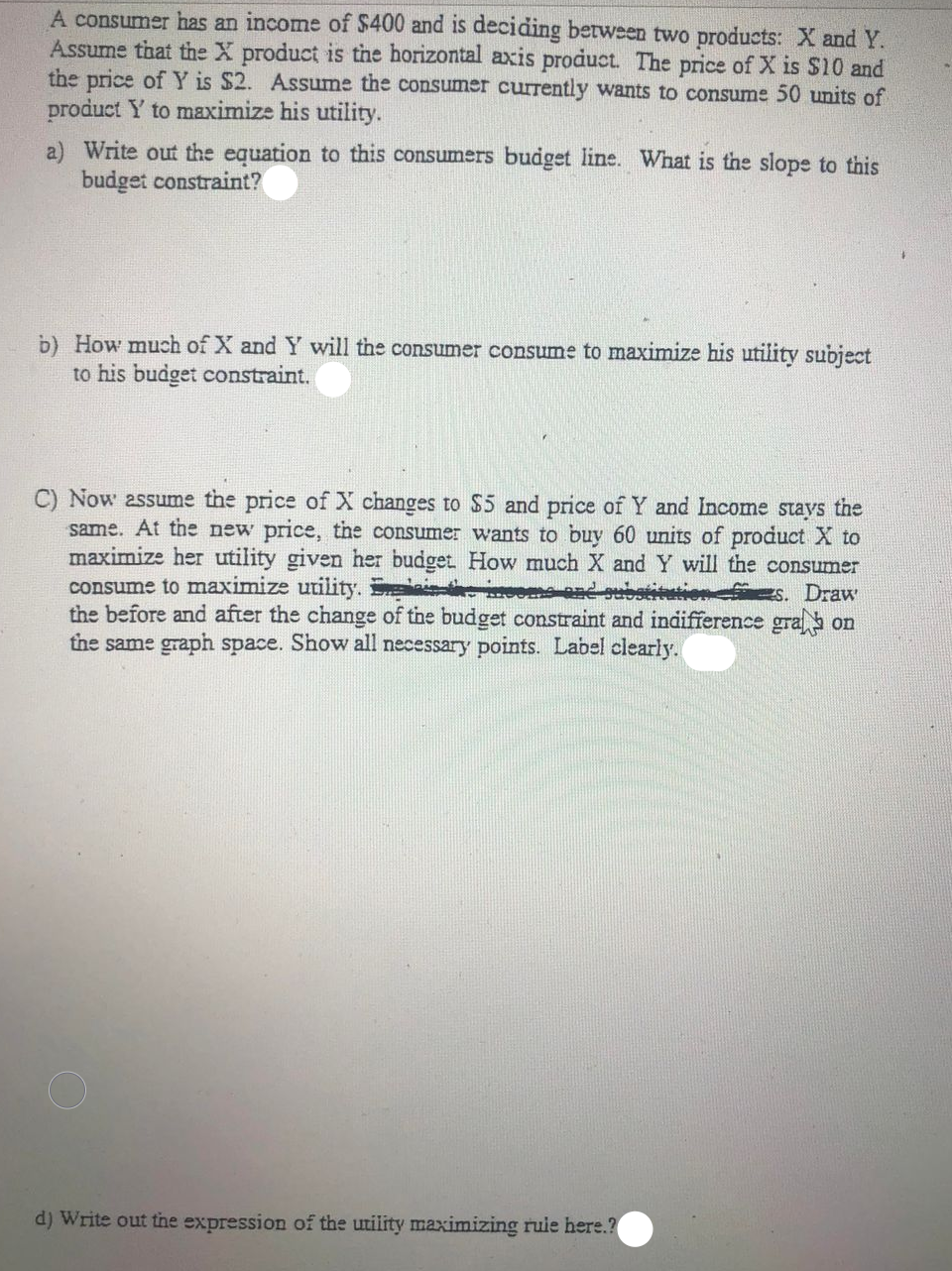 A consumer has an income of $400 and is deciding between two products: X and Y.
Assume that the X product is the horizontal axis product. The price of X is $10 and
the price of Y is $2. Assume the consumer currently wants to consume 50 units of
product Y to maximize his utility.
a) Write out the equation to this consumers budget line. What is the slope to this
budget constraint?
b) How much of X and Y will the consumer consume to maximize his utility subject
to his budget constraint.
C) Now assume the price of X changes to $5 and price of Y and Income stays the
same. At the new price, the consumer wants to buy 60 units of product X to
maximize her utility given her budget How much X and Y will the consumer
consume to maximize utility. S
the before and after the change of the budget constraint and indifference gra on
the same graph space. Show all necessary points. Label clearly.
s. Draw
d) Write out the expression of the utiity maximizing ruie here.?
