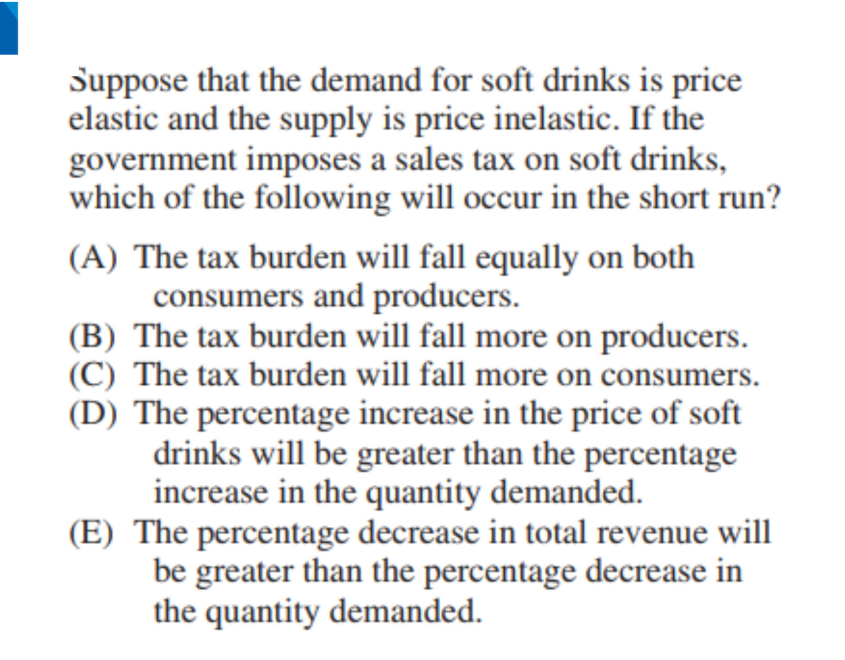 Suppose that the demand for soft drinks is price
elastic and the supply is price inelastic. If the
government imposes a sales tax on soft drinks,
which of the following will occur in the short run?
(A) The tax burden will fall equally on both
consumers and producers.
(B) The tax burden will fall more on producers.
(C) The tax burden will fall more on consumers.
(D) The percentage increase in the price of soft
drinks will be greater than the percentage
increase in the quantity demanded.
(E) The percentage decrease in total revenue will
be greater than the percentage decrease in
the quantity demanded.
