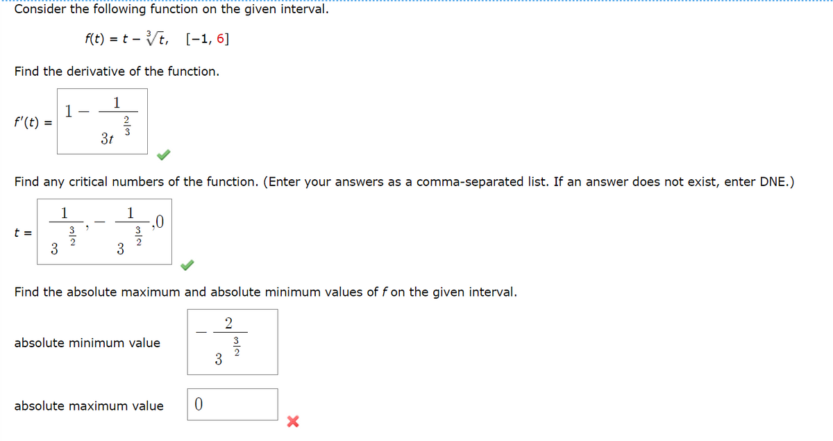 Consider the following function on the given interval.
f(t) = t -
:- Vt, [-1, 6]
Find the derivative of the function.
1
f'(t)
3t
Find any critical numbers of the function. (Enter your answers as a comma-separated list. If an answer does not exist, enter DNE.)
1
1
,0
t =
3
2
3
Find the absolute maximum and absolute minimum values of f on the given interval.
2
absolute minimum value
3
3
absolute maximum value
